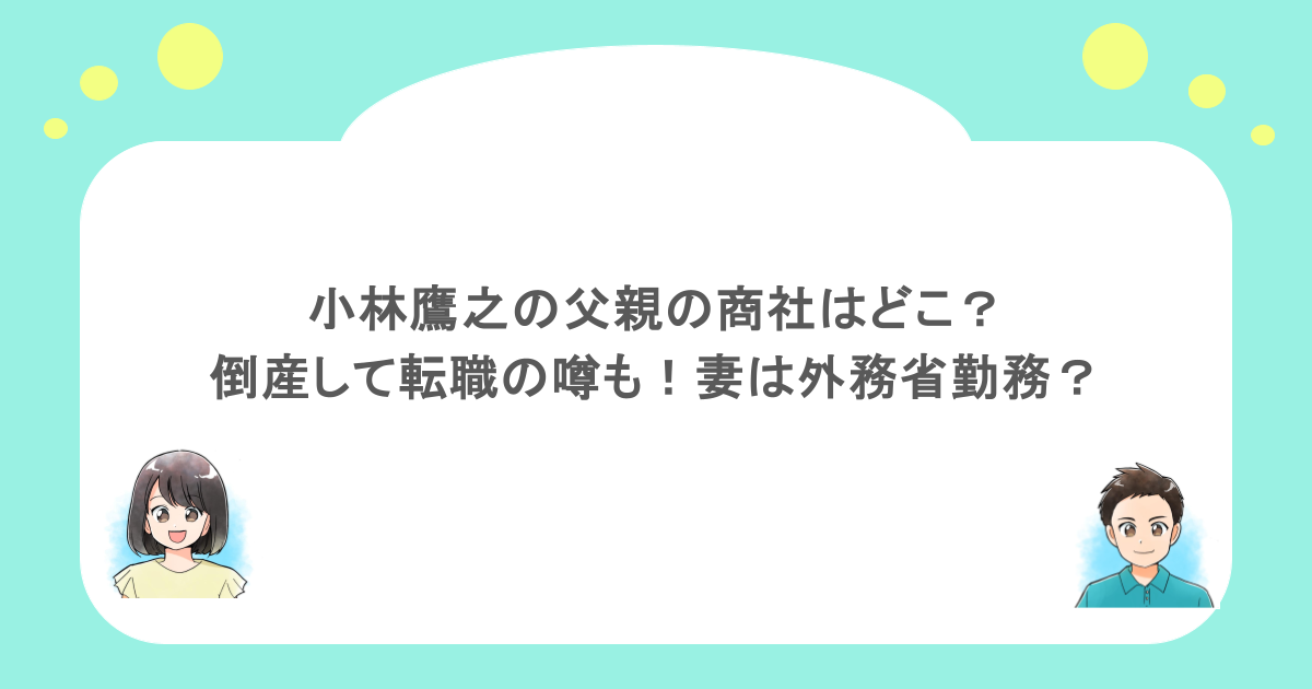 小林鷹之の父親の商社はどこ？倒産して転職の噂も！妻は外務省勤務？